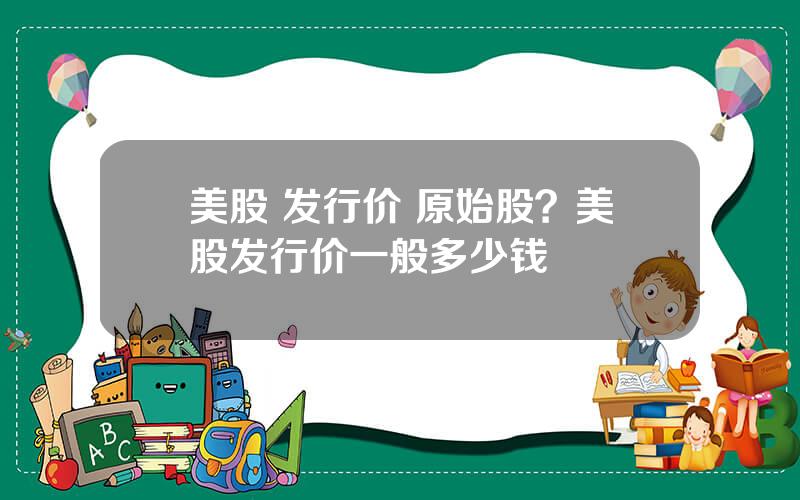 美股 发行价 原始股？美股发行价一般多少钱